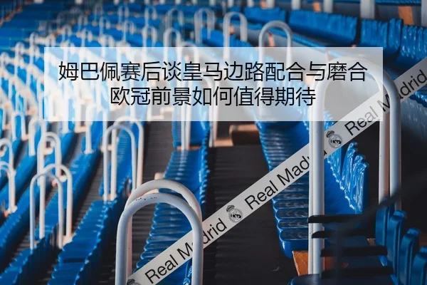 姆巴佩赛后谈皇马边路配合与磨合 欧冠前景如何值得期待